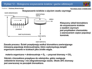 Wykład 12 – Biologiczne oczyszczanie ścieków i gazów odlotowych
Przedmiot: Podstawy Biotechnologii                                      Politechnika Gdańska, Inżynieria Biomedyczna
                                                                             TECHNOLOGIA CHEMICZNA
                               Oczyszczanie ścieków z użyciem osadu czynnego




                                                                 Klasyczny układ bioreaktora
                                                                 do oczyszczania ścieków
                                                                 z osadem czynnym
                                                                 jest przykładem chemostatu
                                                                 z zawracaniem części populacji
                                                                 komórek.



   Zasada procesu: Ścieki przepływają wzdłuż bioreaktora zawierającego
   mieszaną populację drobnoustrojów, które wykorzystują związki
   organiczne zawarte w ściekach jako źródło węgla.

     materia organiczna + drobnoustroje + O2 → przyrost biomasy + CO2
   Odciek z bioreaktora przepływa do odstojnika, gdzie następuje
   oddzielenie biomasy i nie zdegradowanego osadu. Około 20% biomasy
   jest zawracanej na początek bioreaktora.
 