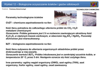 Wykład 12 – Biologiczne oczyszczanie ścieków i gazów odlotowych
Przedmiot: Podstawy Biotechnologii                               Politechnika Gdańska, Inżynieria Biomedyczna
                                                                      TECHNOLOGIA CHEMICZNA



     Parametry technologiczne ścieków

     ChZT - chemiczne zapotrzebowanie na tlen

     Ilość tlenu potrzebna do całkowitego utlenienia próbki do CO2 i H2O
     metodami chemicznymi
     Oznaczenie: Próbka gotowane jest 2 h w roztworze zawierającym określoną ilość
     K2Cr2O7 w stężonym kwasie siarkowym, w obecności Ag2SO4 i HgSO4. Pozostały
     dichromian jest miareczkowany.

     BZT – biologiczne zapotrzebowanie na tlen

     Ilość tlenu zużywana do utleniania organicznych składników próbki przez
     drobnoustroje w niej zawarte.
     Oznaczenie wartości BZT5: Próbka inkubowana jest w zamkniętej szczelnie kolbie, w
     temperaturze 20° C, przez 5 dni. Następnie oznacza się ilość zużytego tlenu.

     Inne parametry: ogólny węgiel organiczny (OWO), azot ogólny (TKN), azot
     organiczny, fosfor ogólny, osad ogólny, osad zawieszony
 