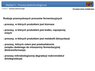 Wykład 3 – Procesy biotechnologiczne
Przedmiot: Podstawy Biotechnologii                         Politechnika Gdańska, Inżynieria Biomedyczna
                                                                TECHNOLOGIA CHEMICZNA




 Rodzaje przemysłowych procesów fermentacyjnych

 - procesy, w których produktem jest biomasa

 - procesy, w których produktem jest białko, najczęściej
   enzym

 - procesy, w których produktem jest metabolit (biosynteza)

 - procesy, których celem jest przekształcenie
   związku dodanego do mieszaniny fermentacyjnej
   (biotransformacja)

 - procesy mikrobiologicznej degradacji makromolekuł
   (biodegradacja)
 