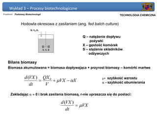 Wykład 3 – Procesy biotechnologiczne
Przedmiot: Podstawy Biotechnologii                                   Politechnika Gdańska, Inżynieria Biomedyczna
                                                                          TECHNOLOGIA CHEMICZNA


                Hodowla okresowa z zasilaniem (ang. fed batch culture)


                                                  Q – natężenie dopływu
                                                      pożywki
                                                  X – gęstość komórek
                                                  S – stężenie składników
                                                      odżywczych

    Bilans biomasy
    Biomasa akumulowana = biomasa dopływająca + przyrost biomasy – komórki martwe

                   d (VX ) QX 0                               µ- szybkość wzrostu
                          =     + µVX − αX                    α - szybkość obumierania
                      dt    V

      Zakładając α ≈ 0 i brak zasilania biomasą, r-nie upraszcza się do postaci:

                                      d (VX )
                                              = µVX
                                         dt
 