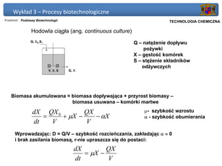 Wykład 3 – Procesy biotechnologiczne
Przedmiot: Podstawy Biotechnologii                                     Politechnika Gdańska, Inżynieria Biomedyczna
                                                                            TECHNOLOGIA CHEMICZNA

                 Hodowla ciągła (ang. continuous culture)

                                                            Q – natężenie dopływu
                                                                pożywki
                                                            X – gęstość komórek
                                                            S – stężenie składników
                                                                odżywczych




    Biomasa akumulowana = biomasa dopływająca + przyrost biomasy –
                          biomasa usuwana – komórki martwe

                 dX QX 0        QX                              µ- szybkość wzrostu
                    =    + µX −    − αX                         α - szybkość obumierania
                 dt   V         V
      Wprowadzając: D = Q/V – szybkość rozcieńczania, zakładając α ≈ 0
      i brak zasilania biomasą, r-nie upraszcza się do postaci:
                                     dX        QX
                                        = µX −
                                     dt        V
 