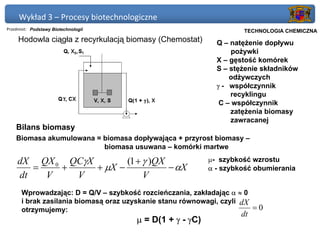 Wykład 3 – Procesy biotechnologiczne
Przedmiot: Podstawy Biotechnologii                               Politechnika Gdańska, Inżynieria Biomedyczna
                                                                      TECHNOLOGIA CHEMICZNA
     Hodowla ciągła z recyrkulacją biomasy (Chemostat)      Q – natężenie dopływu
                                                                 pożywki
                                                            X – gęstość komórek
                                                            S – stężenie składników
                                                                odżywczych
                                                            γ - współczynnik
                                                                recyklingu
                                                             C – współczynnik
                                                                zatężenia biomasy
                                                                zawracanej
    Bilans biomasy
    Biomasa akumulowana = biomasa dopływająca + przyrost biomasy –
                          biomasa usuwana – komórki martwe

    dX QX 0 QCγX        (1 + γ )QX                        µ- szybkość wzrostu
       =   +     + µX −            − αX                   α - szybkość obumierania
    dt   V   V               V
      Wprowadzając: D = Q/V – szybkość rozcieńczania, zakładając α ≈ 0
      i brak zasilania biomasą oraz uzyskanie stanu równowagi, czyli dX
      otrzymujemy:                                                      =0
                                                                     dt
                                      µ = D(1 + γ - γC)
 
