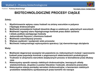 Wykład 3 – Procesy biotechnologiczne
Przedmiot: Podstawy Biotechnologii                                    Politechnika Gdańska, Inżynieria Biomedyczna
                                                                           TECHNOLOGIA CHEMICZNA

                  BIOTECHNOLOGICZNE PROCESY CIĄGŁE

    Zalety:

    1.    Wyeliminowanie wpływu czasu hodowli na zmiany warunków w pożywce
          i fizjologię drobnoustrojów
    2.    Możliwość prowadzenia hodowli dowolnie długo w ustalonych, optymalnych warunkach
    3.    Możliwość regulacji stanu fizjologicznego komórek przez dobór zasilania
          i składu podłoża zasilającego hodowlę
    4.    Jednorodność fizyczna i chemiczna hodowli
    5.    Możliwość automatyzacji procesu
    6.    Większa szybkość i wydajność wielu procesów
    7.    Możliwość maksymalnego wykorzystania aparatury i jej równomiernego obciążenia

    Wady:

    1.    Możliwość degeneracji szczepów lub pojawienia się niekorzystnych mutacji i opanowania
          hodowli przez populacje komórek o pogorszonych właściwościach produkcyjnych
    2.    Trudności w utrzymaniu warunków aseptycznych procesu w bioreaktorze przez dłuższy
          czas
    3.    Niekorzystny sposób rozwoju niektórych drobnoustrojów, tworzących układy
          wielokomórkowe, skupiska w postaci kłaczków i kuleczek, obrastanie przewodów
    4.    Niekorzystna relacja pomiędzy wzrostem drobnoustrojów, a tworzeniem niektórych
          produktów metabolizmu syntezowanych przez komórki nie rosnące
 