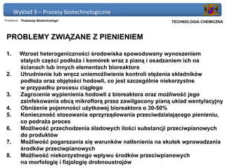 Wykład 3 – Procesy biotechnologiczne
Przedmiot: Podstawy Biotechnologii                          Politechnika Gdańska, Inżynieria Biomedyczna
                                                                 TECHNOLOGIA CHEMICZNA



 PROBLEMY ZWIĄZANE Z PIENIENIEM

 1.      Wzrost heterogeniczności środowiska spowodowany wynoszeniem
         stałych części podłoża i komórek wraz z pianą i osadzaniem ich na
         ścianach lub innych elementach bioreaktora
 2.      Utrudnienie lub wręcz uniemożliwienie kontroli stężenia składników
         podłoża oraz objętości hodowli, co jest szczególnie niekorzystne
         w przypadku procesu ciągłego
 3.      Zagrożenie wypienienia hodowli z bioreaktora oraz możliwość jego
         zainfekowania obcą mikroflorą przez zawilgocony pianą układ wentylacyjny
 4.      Obniżenie pojemności użytkowej bioreaktora o 30-50%
 5.      Konieczność stosowania oprzyrządowania przeciwdziałającego pienieniu,
         co podraża proces
 6.      Możliwość przechodzenia śladowych ilości substancji przeciwpianowych
         do produktów
 7.      Możliwość pogarszania się warunków natlenienia na skutek wprowadzania
         środków przeciwpianowych
 8.      Możliwość niekorzystnego wpływu środków przeciwpianowych
         na morfologię i fizjologię drobnoustrojów
 