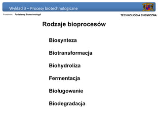 Wykład 3 – Procesy biotechnologiczne
Przedmiot: Podstawy Biotechnologii                         Politechnika Gdańska, Inżynieria Biomedyczna
                                                                TECHNOLOGIA CHEMICZNA


                                     Rodzaje bioprocesów

                                      Biosynteza

                                      Biotransformacja

                                      Biohydroliza

                                      Fermentacja

                                      Bioługowanie

                                      Biodegradacja
 