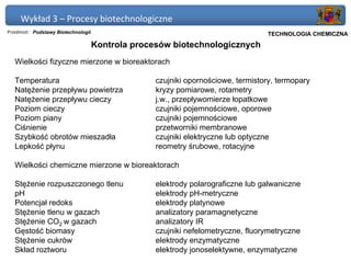 Wykład 3 – Procesy biotechnologiczne
Przedmiot: Podstawy Biotechnologii                                             Politechnika Gdańska, Inżynieria Biomedyczna
                                                                                    TECHNOLOGIA CHEMICZNA
                                     Kontrola procesów biotechnologicznych
   Wielkości fizyczne mierzone w bioreaktorach

   Temperatura                                     czujniki opornościowe, termistory, termopary
   Natężenie przepływu powietrza                   kryzy pomiarowe, rotametry
   Natężenie przepływu cieczy                      j.w., przepływomierze łopatkowe
   Poziom cieczy                                   czujniki pojemnościowe, oporowe
   Poziom piany                                    czujniki pojemnościowe
   Ciśnienie                                       przetworniki membranowe
   Szybkość obrotów mieszadła                      czujniki elektryczne lub optyczne
   Lepkość płynu                                   reometry śrubowe, rotacyjne

   Wielkości chemiczne mierzone w bioreaktorach

   Stężenie rozpuszczonego tlenu                   elektrody polarograficzne lub galwaniczne
   pH                                              elektrody pH-metryczne
   Potencjał redoks                                elektrody platynowe
   Stężenie tlenu w gazach                         analizatory paramagnetyczne
   Stężenie CO2 w gazach                           analizatory IR
   Gęstość biomasy                                 czujniki nefelometryczne, fluorymetryczne
   Stężenie cukrów                                 elektrody enzymatyczne
   Skład roztworu                                  elektrody jonoselektywne, enzymatyczne
 