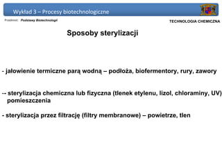 Wykład 3 – Procesy biotechnologiczne
Przedmiot: Podstawy Biotechnologii                          Politechnika Gdańska, Inżynieria Biomedyczna
                                                                 TECHNOLOGIA CHEMICZNA


                                     Sposoby sterylizacji




- jałowienie termiczne parą wodną – podłoża, biofermentory, rury, zawory


-- sterylizacja chemiczna lub fizyczna (tlenek etylenu, lizol, chloraminy, UV)
   pomieszczenia

- sterylizacja przez filtrację (filtry membranowe) – powietrze, tlen
 