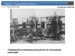 Wykład 3 – Procesy biotechnologiczne
Przedmiot: Podstawy Biotechnologii                    Politechnika Gdańska, Inżynieria Biomedyczna
                                                           TECHNOLOGIA CHEMICZNA




           Trójstopniowa instalacja przemysłowa do namnażania
           zaszczepki
 