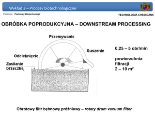 Wykład 3 – Procesy biotechnologiczne
Przedmiot: Podstawy Biotechnologii                            Politechnika Gdańska, Inżynieria Biomedyczna
                                                                   TECHNOLOGIA CHEMICZNA


OBRÓBKA POPRODUKCYJNA – DOWNSTREAM PROCESSING



                                                                0,25 – 5 obr/min

                                                                powierzchnia
                                                                filtracji
                                                                2 – 10 m2




            Obrotowy filtr bębnowy próżniowy – rotary drum vacuum filter
 