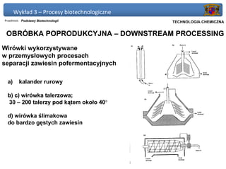 Wykład 3 – Procesy biotechnologiczne
Przedmiot: Podstawy Biotechnologii           Politechnika Gdańska, Inżynieria Biomedyczna
                                                  TECHNOLOGIA CHEMICZNA


 OBRÓBKA POPRODUKCYJNA – DOWNSTREAM PROCESSING
Wirówki wykorzystywane
w przemysłowych procesach
separacji zawiesin pofermentacyjnych

 a)      kalander rurowy

 b) c) wirówka talerzowa;
 30 – 200 talerzy pod kątem około 40°

 d) wirówka ślimakowa
 do bardzo gęstych zawiesin
 