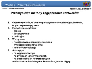 Wykład 3 – Procesy biotechnologiczne
Przedmiot: Podstawy Biotechnologii                           Politechnika Gdańska, Inżynieria Biomedyczna
                                                                  TECHNOLOGIA CHEMICZNA

              Przemysłowe metody zagęszczania roztworów


         1.     Odparowywanie, w tym: odparowywanie ze spływającą warstwą,
                odparowywanie płytowe
         2.     Ekstrakcja ciecz/ciecz
                - prosta
                - dysocjatywna
                - reakcyjna
         3.     Wytrącanie
                - frakcjonowanie siarczanem amonu
                - wytrącanie powinowactwa
                - immunoprecypitacja
         3.     Adsorpcja
                - na węglu aktywnym
                - na żywicach jonowymiennych
                - na adsorbentach hydrofobowych
                metoda złoża fluidalnego w kolumnie – proces ciągły
 