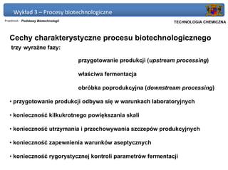 Wykład 3 – Procesy biotechnologiczne
Przedmiot: Podstawy Biotechnologii                                 Politechnika Gdańska, Inżynieria Biomedyczna
                                                                        TECHNOLOGIA CHEMICZNA



   Cechy charakterystyczne procesu biotechnologicznego
    trzy wyraźne fazy:

                                     przygotowanie produkcji (upstream processing)

                                     właściwa fermentacja

                                     obróbka poprodukcyjna (downstream processing)

   • przygotowanie produkcji odbywa się w warunkach laboratoryjnych

   • konieczność kilkukrotnego powiększania skali

   • konieczność utrzymania i przechowywania szczepów produkcyjnych

   • konieczność zapewnienia warunków aseptycznych

   • konieczność rygorystycznej kontroli parametrów fermentacji
 