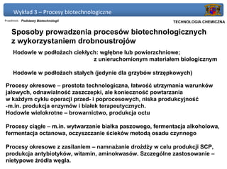 Wykład 3 – Procesy biotechnologiczne
Przedmiot: Podstawy Biotechnologii                       Politechnika Gdańska, Inżynieria Biomedyczna
                                                              TECHNOLOGIA CHEMICZNA

    Sposoby prowadzenia procesów biotechnologicznych
    z wykorzystaniem drobnoustrojów
     Hodowle w podłożach ciekłych: wgłębne lub powierzchniowe;
                                z unieruchomionym materiałem biologicznym

     Hodowle w podłożach stałych (jedynie dla grzybów strzępkowych)

Procesy okresowe – prostota technologiczna, łatwość utrzymania warunków
jałowych, odnawialność zaszczepki, ale konieczność powtarzania
w każdym cyklu operacji przed- i poprocesowych, niska produkcyjność
-m.in. produkcja enzymów i białek terapeutycznych.
Hodowle wielokrotne – browarnictwo, produkcja octu

Procesy ciągłe – m.in. wytwarzanie białka paszowego, fermentacja alkoholowa,
fermentacja octanowa, oczyszczanie ścieków metodą osadu czynnego

Procesy okresowe z zasilaniem – namnażanie drożdży w celu produkcji SCP,
produkcja antybiotyków, witamin, aminokwasów. Szczególne zastosowanie –
nietypowe źródła węgla.
 