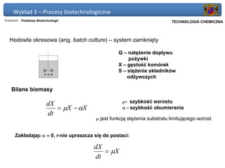 Wykład 3 – Procesy biotechnologiczne
Przedmiot: Podstawy Biotechnologii                                      Politechnika Gdańska, Inżynieria Biomedyczna
                                                                             TECHNOLOGIA CHEMICZNA



   Hodowla okresowa (ang. batch culture) – system zamknięty

                                                   Q – natężenie dopływu
                                                       pożywki
                                                   X – gęstość komórek
                                                   S – stężenie składników
                                                       odżywczych

    Bilans biomasy

                                                     µ- szybkość wzrostu
                          dX
                             = µX − αX               α - szybkość obumierania
                          dt
                                         µ jest funkcją stężenia substratu limitującego wzrost


      Zakładając α ≈ 0, r-nie upraszcza się do postaci:

                                         dX
                                            = µX
                                         dt
 