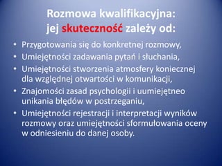 Rozmowa kwalifikacyjna:
jej skutecznośd zależy od:
• Przygotowania się do konkretnej rozmowy,
• Umiejętności zadawania pytao i słuchania,
• Umiejętności stworzenia atmosfery koniecznej
dla względnej otwartości w komunikacji,
• Znajomości zasad psychologii i uumiejętneo
unikania błędów w postrzeganiu,
• Umiejętności rejestracji i interpretacji wyników
rozmowy oraz umiejętności sformułowania oceny
w odniesieniu do danej osoby.

 