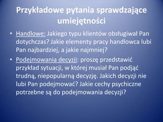 Przykładowe pytania sprawdzające
umiejętności
• Handlowe: Jakiego typu klientów obsługiwał Pan
dotychczas? Jakie elementy pracy handlowca lubi
Pan najbardziej, a jakie najmniej?
• Podejmowania decyzji: proszę przedstawid
przykład sytuacji, w której musiał Pan podjąd
trudną, niepopularną decyzję. Jakich decyzji nie
lubi Pan podejmowad? Jakie cechy psychiczne
potrzebne są do podejmowania decyzji?

 