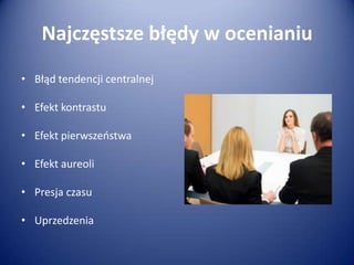Najczęstsze błędy w ocenianiu
• Błąd tendencji centralnej
• Efekt kontrastu
• Efekt pierwszeostwa

• Efekt aureoli
• Presja czasu

• Uprzedzenia

 
