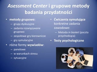 Asessment Center i grupowe metody
badania przydatności
• metody grupowe:
– grupy dyskusyjne
– zadania rozwiązywane
grupowo
– zespołowe gry kierownicze
– gry symulacyjne

• różne formy wywiadów:
– panelowe
– w warunkach stresu
– sytuacyjne

• Ćwiczenia symulujące
konkretne zadania
zawodowe:
– Metoda in basket (poczta
przychodząca)

• Testy psychologiczne

 