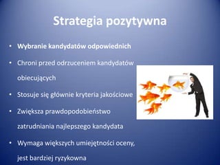 Strategia pozytywna
• Wybranie kandydatów odpowiednich
• Chroni przed odrzuceniem kandydatów
obiecujących
• Stosuje się głównie kryteria jakościowe
• Zwiększa prawdopodobieostwo
zatrudniania najlepszego kandydata

• Wymaga większych umiejętności oceny,
jest bardziej ryzykowna

 