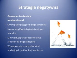 Strategia negatywna
• Odrzucenie kandydatów

nieodpowiednich
• Chroni przed przyjęciem złego kandydata
• Stosuje się głównie kryteria ilościowe i

formalne
• Minimalizuje prawdopodobieostwo
zatrudnienia złego kandydata
• Wymaga użycia prostszych metod
selekcyjnych, jest bardziej bezpieczna

 