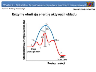 Wykład 4 – Biokataliza. Zastosowanie enzymów w procesach przemysłowych
Przedmiot: Podstawy Biotechnologii                       Politechnika Gdańska, Inżynieria Biomedyczna
                                                              TECHNOLOGIA CHEMICZNA


               Enzymy obniżają energię aktywacji układu
 