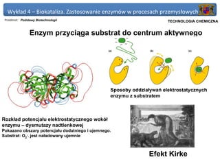 Wykład 4 – Biokataliza. Zastosowanie enzymów w procesach przemysłowych
 Przedmiot: Podstawy Biotechnologii                                 Politechnika Gdańska, Inżynieria Biomedyczna
                                                                         TECHNOLOGIA CHEMICZNA


                 Enzym przyciąga substrat do centrum aktywnego




                                                 Sposoby oddziaływań elektrostatycznych
                                                 enzymu z substratem



Rozkład potencjału elektrostatycznego wokół
enzymu – dysmutazy nadtlenkowej
Pokazano obszary potencjału dodatniego i ujemnego.
Substrat: O2-. jest naładowany ujemnie



                                                                Efekt Kirke
 