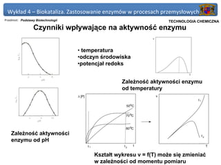 Wykład 4 – Biokataliza. Zastosowanie enzymów w procesach przemysłowych
Przedmiot: Podstawy Biotechnologii                                              Politechnika Gdańska, Inżynieria Biomedyczna
                                                                                     TECHNOLOGIA CHEMICZNA
                  Czynniki wpływające na aktywność enzymu
                                                                        v




                                     • temperatura
                                     •odczyn środowiska
                                     •potencjał redoks
                                                                                                     T


                                                            Zależność aktywności enzymu
                                                            od temperatury
                                     ∆ [P]                                  v
                                                                                                            t1
                                                              50oC


                                                              70 oC



                                                              80 oC
    Zależność aktywności                                                                                         t2
    enzymu od pH
                                             t1              t2   t                                                   T

                                                  Kształt wykresu v = f(T) może się zmieniać
                                                  w zależności od momentu pomiaru
 
