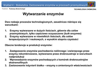 Wykład 4 – Biokataliza. Zastosowanie enzymów w procesach przemysłowych
Przedmiot: Podstawy Biotechnologii                       Politechnika Gdańska, Inżynieria Biomedyczna
                                                              TECHNOLOGIA CHEMICZNA


                              Wytwarzanie enzymów

    Dwa rodzaje procesów technologicznych, zasadniczo różniące się
    warunkami:

    1.  Enzymy wytwarzane w dużych ilościach, głównie dla celów
        przemysłowych, tylko częściowo oczyszczone (bulk enzymes)
    2. Enzymy wytwarzane w niewielkich ilościach, dla celów
       terapeutycznych i naukowych, o wysokim stopniu czystości

    Obecne tendencje w produkcji enzymów:

    1.  Zastępowanie enzymów pochodzenia roślinnego i zwierzęcego przez
       enzymy rekombinowane, wytwarzane przez drobnoustroje w warunkach
       nadprodukcji
    2. Wprowadzanie enzymów pochodzących z komórek drobnoustrojów
       ekstremofilnych
    3. Zastosowanie inżynierii białka – enzymy o zmienionych właściwościach
 