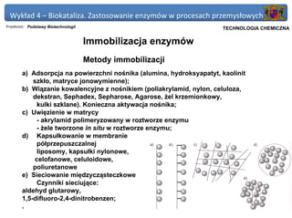 Wykład 4 – Biokataliza. Zastosowanie enzymów w procesach przemysłowych
Przedmiot: Podstawy Biotechnologii                                Politechnika Gdańska, Inżynieria Biomedyczna
                                                                       TECHNOLOGIA CHEMICZNA

                                     Immobilizacja enzymów
                                     Metody immobilizacji
       a) Adsorpcja na powierzchni nośnika (alumina, hydroksyapatyt, kaolinit
           szkło, matryce jonowymienne);
       b) Wiązanie kowalencyjne z nośnikiem (poliakrylamid, nylon, celuloza,
           dekstran, Sephadex, Sepharose, Agarose, żel krzemionkowy,
             kulki szklane). Konieczna aktywacja nośnika;
       c) Uwięzienie w matrycy
             - akrylamid polimeryzowany w roztworze enzymu
             - żele tworzone in situ w roztworze enzymu;
       d) Kapsułkowanie w membranie
             półprzepuszczalnej
             liposomy, kapsułki nylonowe,
            celofanowe, celuloidowe,
           poliuretanowe
       e) Sieciowanie międzycząsteczkowe
             Czynniki sieciujące:
       aldehyd glutarowy,
       1,5-difluoro-2,4-dinitrobenzen;
       .
 