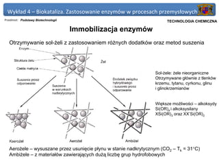 Wykład 4 – Biokataliza. Zastosowanie enzymów w procesach przemysłowych
Przedmiot: Podstawy Biotechnologii                                  Politechnika Gdańska, Inżynieria Biomedyczna
                                                                         TECHNOLOGIA CHEMICZNA

                                     Immobilizacja enzymów
   Otrzymywanie sol-żeli z zastosowaniem różnych dodatków oraz metod suszenia




                                                                  Sol-żele: żele nieorganiczne
                                                                  Otrzymywane głównie z tlenków
                                                                  krzemu, tytanu, cyrkonu, glinu
                                                                  i glinokrzemianów


                                                                  Większe możliwości – alkoksydy
                                                                  Si(OR)4 i alkoksysilany
                                                                  XSi(OR)3 oraz XX’Si(OR)2




   Aerożele – wysuszane przez usunięcie płynu w stanie nadkrytycznym (CO2 – Tk = 31°C)
   Ambiżele – z materiałów zawierających dużą liczbę grup hydrofobowych
 