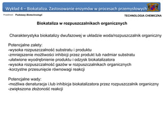 Wykład 4 – Biokataliza. Zastosowanie enzymów w procesach przemysłowych
Przedmiot: Podstawy Biotechnologii                                  Politechnika Gdańska, Inżynieria Biomedyczna
                                                                         TECHNOLOGIA CHEMICZNA

                             Biokataliza w rozpuszczalnikach organicznych


     Charakterystyka biokatalizy dwufazowej w układzie woda/rozpuszczalnik organiczny

    Potencjalne zalety:
    -wysoka rozpuszczalność substratu i produktu
    -zmniejszenie możliwości inhibicji przez produkt lub nadmiar substratu
    -ułatwione wyodrębnienie produktu i odzysk biokatalizatora
    -wysoka rozpuszczalność gazów w rozpuszczalnikach organicznych
    -korzystne przesunięcie równowagi reakcji

    Potencjalne wady:
    -możliwa denaturacja i.lub inhibicja biokatalizatora przez rozpuszczalnik organiczny
    -zwiększona złożoność reakcji
 