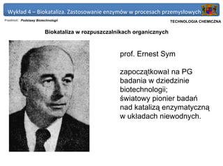 Wykład 4 – Biokataliza. Zastosowanie enzymów w procesach przemysłowych
Przedmiot: Podstawy Biotechnologii                                Politechnika Gdańska, Inżynieria Biomedyczna
                                                                        TECHNOLOGIA CHEMICZNA

                         Biokataliza w rozpuszczalnikach organicznych



                                                   prof. Ernest Sym

                                                   zapoczątkował na PG
                                                   badania w dziedzinie
                                                   biotechnologii;
                                                   światowy pionier badań
                                                   nad katalizą enzymatyczną
                                                   w układach niewodnych.
 