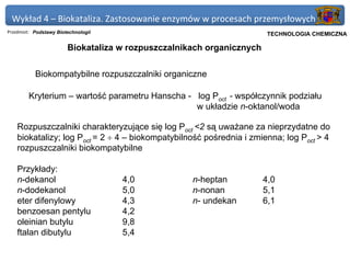 Wykład 4 – Biokataliza. Zastosowanie enzymów w procesach przemysłowych
Przedmiot: Podstawy Biotechnologii                                 Politechnika Gdańska, Inżynieria Biomedyczna
                                                                        TECHNOLOGIA CHEMICZNA

                        Biokataliza w rozpuszczalnikach organicznych


           Biokompatybilne rozpuszczalniki organiczne

        Kryterium – wartość parametru Hanscha - log Poct - współczynnik podziału
                                                w układzie n-oktanol/woda

    Rozpuszczalniki charakteryzujące się log Poct <2 są uważane za nieprzydatne do
    biokatalizy; log Poct = 2 ÷ 4 – biokompatybilność pośrednia i zmienna; log Poct > 4
    rozpuszczalniki biokompatybilne

    Przykłady:
    n-dekanol                        4,0            n-heptan           4,0
    n-dodekanol                      5,0            n-nonan            5,1
    eter difenylowy                  4,3            n- undekan         6,1
    benzoesan pentylu                4,2
    oleinian butylu                  9,8
    ftalan dibutylu                  5,4
 