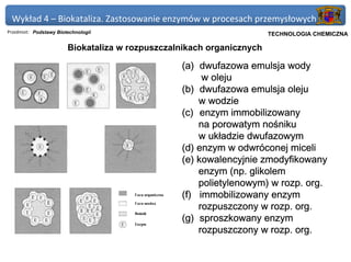 Wykład 4 – Biokataliza. Zastosowanie enzymów w procesach przemysłowych
Przedmiot: Podstawy Biotechnologii                                Politechnika Gdańska, Inżynieria Biomedyczna
                                                                       TECHNOLOGIA CHEMICZNA

                        Biokataliza w rozpuszczalnikach organicznych

                                                 (a) dwufazowa emulsja wody
                                                      w oleju
                                                 (b) dwufazowa emulsja oleju
                                                     w wodzie
                                                 (c) enzym immobilizowany
                                                     na porowatym nośniku
                                                     w układzie dwufazowym
                                                 (d) enzym w odwróconej miceli
                                                 (e) kowalencyjnie zmodyfikowany
                                                     enzym (np. glikolem
                                                     polietylenowym) w rozp. org.
                                                 (f) immobilizowany enzym
                                                     rozpuszczony w rozp. org.
                                                 (g) sproszkowany enzym
                                                     rozpuszczony w rozp. org.
 