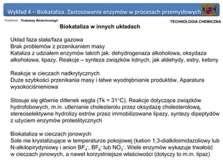 Wykład 4 – Biokataliza. Zastosowanie enzymów w procesach przemysłowych
Przedmiot: Podstawy Biotechnologii                                   Politechnika Gdańska, Inżynieria Biomedyczna
                                                                          TECHNOLOGIA CHEMICZNA
                                     Biokataliza w innych układach

   Układ faza stała/faza gazowa
   Brak problemów z przenikaniem masy
   Kataliza z udziałem enzymów takich jak: dehydrogenaza alkoholowa, oksydaza
   alkoholowa, lipazy. Reakcje – synteza związków lotnych, jak aldehydy, estry, ketony

   Reakcje w cieczach nadkrytycznych
   Duże szybkości przenikania masy i łatwe wyodrębnianie produktów. Aparatura
   wysokociśnieniowa

   Stosuje się głównie ditlenek węgla (Tk = 31°C). Reakcje dotyczące związków
   hydrofobowych, m.in. utlenianie cholesterolu przez oksydazę cholesterolową,
   stereoselektywne hydrolizy estrów przez immobilizowane lipazy, syntezy dipeptydów
   z użyciem enzymów proteolitycznych

   Biokataliza w cieczach jonowych
   Sole nie krystalizujące w temperaturze pokojowej (kation 1,3-dialkiloimidazoliowy lub
   N-alkilopirydyniowy i anion BF4-, BF6- lub NO3-. Wiele enzymów wykazuje trwałość
   w cieczach jonowych, a nawet korzystniejsze właściwości (dotyczy to m.in. lipaz)
 