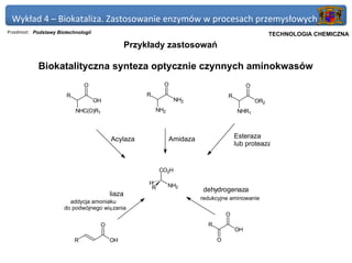 Wykład 4 – Biokataliza. Zastosowanie enzymów w procesach przemysłowych
Przedmiot: Podstawy Biotechnologii                                                                Politechnika Gdańska, Inżynieria Biomedyczna
                                                                                                        TECHNOLOGIA CHEMICZNA
                                                   Przykłady zastosowań

            Biokatalityczna synteza optycznie czynnych aminokwasów
                                O                             O                               O
                        R                              R                             R
                                     OH                             NH2                           OR2
                            NHC(O)R1                       NH2                            NHR1



                                           Acylaza               Amidaza                 Esteraza
                                                                                         lub proteaza


                                                             CO2H

                                                        H        NH2
                                                         R                 dehydrogenaza
                                           liaza
                                                                           redukcyjne aminowanie
                         addycja amoniaku
                       do podwójnego wią zania
                                                                                     O
                                       O                                     R
                                                                                         OH
                            R              OH                                    O
 