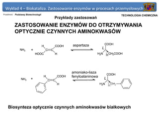 Wykład 4 – Biokataliza. Zastosowanie enzymów w procesach przemysłowych
Przedmiot: Podstawy Biotechnologii                                                             Politechnika Gdańska, Inżynieria Biomedyczna
                                                                                                    TECHNOLOGIA CHEMICZNA
                                                   Przykłady zastosowań
          ZASTOSOWANIE ENZYMÓW DO OTRZYMYWANIA
          OPTYCZNIE CZYNNYCH AMINOKWASÓW

                                                            aspartaza               COOH
                                     H             COOH
                                                                                L
              NH3       +                C     C
                            HOOC                   H                         H2N    H CH2COOH




                                                            amoniako-liaza
                                                                                        COOH
                                     H              COOH    fenyloalaninowa
               NH3      +                  C   C
                                                                                    L
                                                             aminoacylaza
                                                 H           z Aspergillus oryzae 2N L-aminokwas + CH3COO-
                                                                                H      H CH2
           synteza                       NAc-DL-aminokwas
           chemiczna
                                                                                    NAc-D-aminokwas
                                                               racemizacja


    Biosynteza optycznie czynnych aminokwasów białkowych
 
