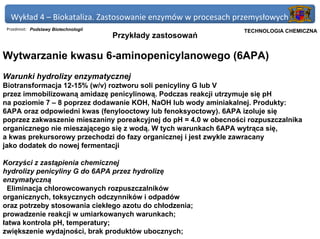 Wykład 4 – Biokataliza. Zastosowanie enzymów w procesach przemysłowych
 Przedmiot: Podstawy Biotechnologii                            Politechnika Gdańska, Inżynieria Biomedyczna
                                                                    TECHNOLOGIA CHEMICZNA
                                      Przykłady zastosowań

Wytwarzanie kwasu 6-aminopenicylanowego (6APA)
Warunki hydrolizy enzymatycznej
Biotransformacja 12-15% (w/v) roztworu soli penicyliny G lub V
przez immobilizowaną amidazę penicylinową. Podczas reakcji utrzymuje się pH
na poziomie 7 – 8 poprzez dodawanie KOH, NaOH lub wody aminiakalnej. Produkty:
6APA oraz odpowiedni kwas (fenylooctowy lub fenoksyoctowy). 6APA izoluje się
poprzez zakwaszenie mieszaniny poreakcyjnej do pH = 4.0 w obecności rozpuszczalnika
organicznego nie mieszającego się z wodą. W tych warunkach 6APA wytrąca się,
a kwas prekursorowy przechodzi do fazy organicznej i jest zwykle zawracany
jako dodatek do nowej fermentacji

Korzyści z zastąpienia chemicznej
hydrolizy penicyliny G do 6APA przez hydrolizę
enzymatyczną
  Eliminacja chlorowcowanych rozpuszczalników
organicznych, toksycznych odczynników i odpadów
oraz potrzeby stosowania ciekłego azotu do chłodzenia;
prowadzenie reakcji w umiarkowanych warunkach;
łatwa kontrola pH, temperatury;
zwiększenie wydajności, brak produktów ubocznych;
 