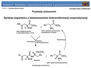 Wykład 4 – Biokataliza. Zastosowanie enzymów w procesach przemysłowych
Przedmiot: Podstawy Biotechnologii                          Politechnika Gdańska, Inżynieria Biomedyczna
                                                                 TECHNOLOGIA CHEMICZNA
                                     Przykłady zastosowań

   Synteza aspartamu z zastosowaniem biotransformacji enzymatycznej
 