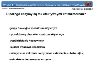 Wykład 4 – Biokataliza. Zastosowanie enzymów w procesach przemysłowych
Przedmiot: Podstawy Biotechnologii                       Politechnika Gdańska, Inżynieria Biomedyczna
                                                              TECHNOLOGIA CHEMICZNA


      Dlaczego enzymy są tak efektywnymi katalizatorami?



          -grupy funkcyjne w centrum aktywnym

          -hydrofobowy charakter centrum aktywnego

          -współdziałanie koenzymów

          -kataliza kwasowo-zasadowa

          -maksymalne zbliżenie i optymalne ustawienie substratu(ów)

          -wzbudzone dopasowane enzymu
 