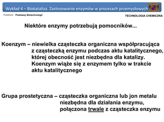 Wykład 4 – Biokataliza. Zastosowanie enzymów w procesach przemysłowych
Przedmiot: Podstawy Biotechnologii                       Politechnika Gdańska, Inżynieria Biomedyczna
                                                              TECHNOLOGIA CHEMICZNA


                  Niektóre enzymy potrzebują pomocników...


Koenzym – niewielka cząsteczka organiczna współpracująca
          z cząsteczką enzymu podczas aktu katalitycznego,
          której obecność jest niezbędna dla katalizy.
          Koenzym wiąże się z enzymem tylko w trakcie
          aktu katalitycznego



Grupa prostetyczna – cząsteczka organiczna lub jon metalu
                     niezbędna dla działania enzymu,
                     połączona trwale z cząsteczka enzymu
 