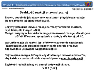 Wykład 4 – Biokataliza. Zastosowanie enzymów w procesach przemysłowych
Przedmiot: Podstawy Biotechnologii                         Politechnika Gdańska, Inżynieria Biomedyczna
                                                                TECHNOLOGIA CHEMICZNA

                          Szybkość reakcji enzymatycznej
    Enzym, podobnie jak każdy inny katalizator, przyśpiesza reakcję,
    ale nie zmienia jej stanu równowagi.

    Enzymy katalizują jedynie reakcje termodynamicznie możliwe,
    czyli takie, dla których ∆G≤0.
    Uwaga: enzymy w komórkach mogą katalizować reakcje, dla których
             ∆G°>0. Warunek: sprzężenie z reakcją, dla której ∆G°<0.

    Warunkiem zajścia reakcji jest efektywne zderzenie cząsteczek
    (cząsteczki muszą posiadać odpowiednią energię oraz być
    odpowiednio ustawione względem siebie)

    Najmniejsza energia, którą należy dostarczyć molowi substratów,
    aby każda z cząsteczek stała się reaktywna – energia aktywacji

    Szybkość reakcji zależy od energii aktywacji układu.
                                        v = f (∆G*)
 