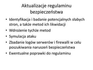 Aktualizacje regulaminu
bezpieczeostwa
• Identyfikacja i badanie potencjalnych słabych
stron, a także metod ich likwidacji
• Wdrożenie tychże metod
• Symulacja ataku
• Zbadanie logów serwerów i firewalli w celu
poszukiwania naruszeo bezpieczeostwa
• Ewentualne poprawki do regulaminu

 