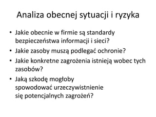 Analiza obecnej sytuacji i ryzyka
• Jakie obecnie w firmie są standardy
bezpieczeostwa informacji i sieci?
• Jakie zasoby muszą podlegad ochronie?
• Jakie konkretne zagrożenia istnieją wobec tych
zasobów?
• Jaką szkodę mogłoby
spowodowad urzeczywistnienie
się potencjalnych zagrożeo?

 