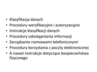•
•
•
•
•
•
•

Klasyfikacja danych
Procedury weryfikacyjne i autoryzacyjne
Instrukcje klasyfikacji danych
Procedury udostępniania informacji
Zarządzanie rozmowami telefonicznymi
Procedury korzystania z poczty elektronicznej
A nawet instrukcje dotyczące bezpieczeostwa
fizycznego

 