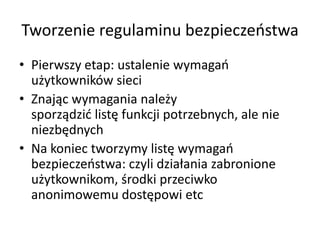 Tworzenie regulaminu bezpieczeostwa
• Pierwszy etap: ustalenie wymagao
użytkowników sieci
• Znając wymagania należy
sporządzid listę funkcji potrzebnych, ale nie
niezbędnych
• Na koniec tworzymy listę wymagao
bezpieczeostwa: czyli działania zabronione
użytkownikom, środki przeciwko
anonimowemu dostępowi etc

 