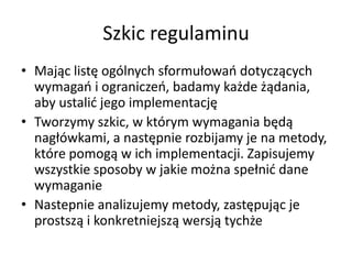 Szkic regulaminu
• Mając listę ogólnych sformułowao dotyczących
wymagao i ograniczeo, badamy każde żądania,
aby ustalid jego implementację
• Tworzymy szkic, w którym wymagania będą
nagłówkami, a następnie rozbijamy je na metody,
które pomogą w ich implementacji. Zapisujemy
wszystkie sposoby w jakie można spełnid dane
wymaganie
• Nastepnie analizujemy metody, zastępując je
prostszą i konkretniejszą wersją tychże

 