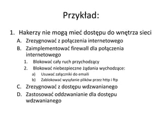 Przykład:
1. Hakerzy nie mogą mied dostępu do wnętrza sieci
A. Zrezygnowad z połączenia internetowego
B. Zaimplementowad firewall dla połączenia
internetowego
1.
2.

Blokowad cały ruch przychodzący
Blokowad niebezpieczne żądania wychodzące:
a)
b)

Usuwad załączniki do emaili
Zablokowad wysyłanie plików przez http i ftp

C. Zrezygnowad z dostępu wdzwanianego
D. Zastosowad oddzwanianie dla dostępu
wdzwanianego

 