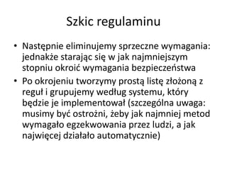 Szkic regulaminu
• Następnie eliminujemy sprzeczne wymagania:
jednakże starając się w jak najmniejszym
stopniu okroid wymagania bezpieczeostwa
• Po okrojeniu tworzymy prostą listę złożoną z
reguł i grupujemy według systemu, który
będzie je implementował (szczególna uwaga:
musimy byd ostrożni, żeby jak najmniej metod
wymagało egzekwowania przez ludzi, a jak
najwięcej działało automatycznie)

 