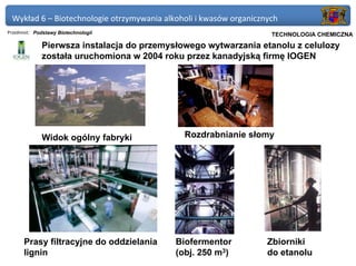 Wykład 6 – Biotechnologie otrzymywania alkoholi i kwasów organicznych
Przedmiot: Podstawy Biotechnologii                               Politechnika Gdańska, Inżynieria Biomedyczna
                                                                      TECHNOLOGIA CHEMICZNA
             Pierwsza instalacja do przemysłowego wytwarzania etanolu z celulozy
             została uruchomiona w 2004 roku przez kanadyjską firmę IOGEN




             Widok ogólny fabryki            Rozdrabnianie słomy




      Prasy filtracyjne do oddzielania     Biofermentor             Zbiorniki
      lignin                               (obj. 250 m3)            do etanolu
 